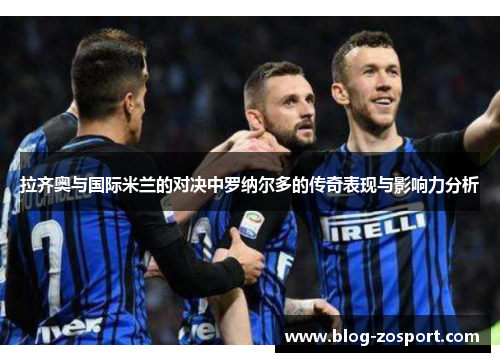 拉齐奥与国际米兰的对决中罗纳尔多的传奇表现与影响力分析